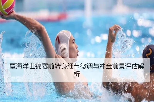覃海洋世锦赛前转身细节微调与冲金前景评估解析