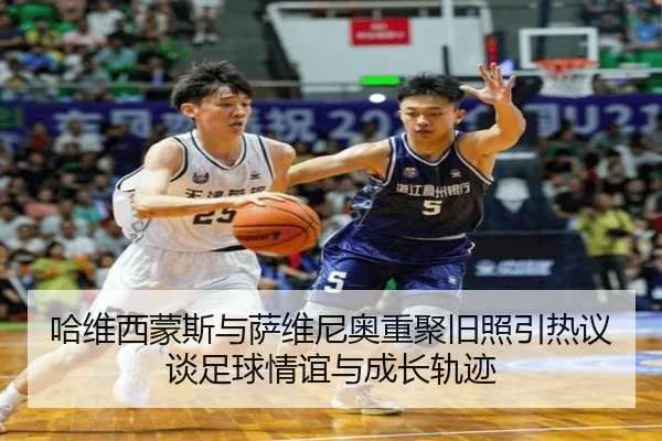 哈维西蒙斯与萨维尼奥重聚旧照引热议 谈足球情谊与成长轨迹